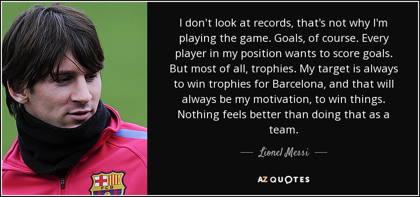 I don't look at records, that's not why I'm playing the game. Goals, of course. Every player in my position wants to score goals. But most of all, trophies. My target is always to win trophies for Barcelona, and that will always be my motivation, to win things. Nothing feels better than doing that as a team. - Lionel Messi