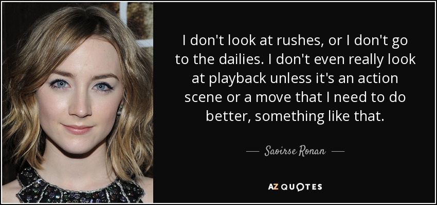 I don't look at rushes, or I don't go to the dailies. I don't even really look at playback unless it's an action scene or a move that I need to do better, something like that. - Saoirse Ronan