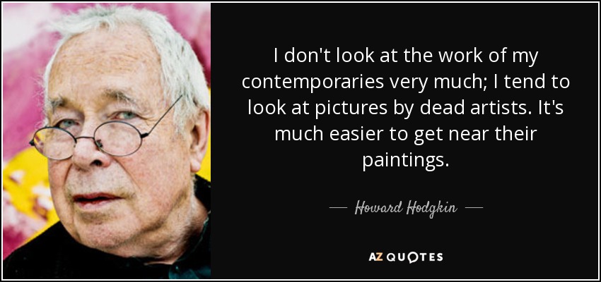 I don't look at the work of my contemporaries very much; I tend to look at pictures by dead artists. It's much easier to get near their paintings. - Howard Hodgkin