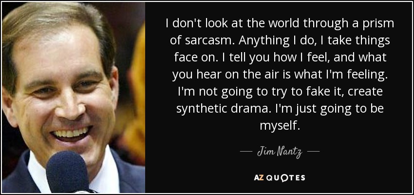 I don't look at the world through a prism of sarcasm. Anything I do, I take things face on. I tell you how I feel, and what you hear on the air is what I'm feeling. I'm not going to try to fake it, create synthetic drama. I'm just going to be myself. - Jim Nantz