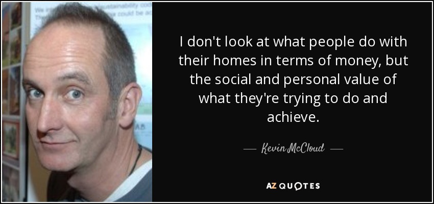 I don't look at what people do with their homes in terms of money, but the social and personal value of what they're trying to do and achieve. - Kevin McCloud