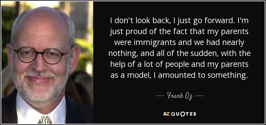 I don't look back, I just go forward. I'm just proud of the fact that my parents were immigrants and we had nearly nothing, and all of the sudden, with the help of a lot of people and my parents as a model, I amounted to something. - Frank Oz