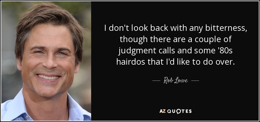 I don't look back with any bitterness, though there are a couple of judgment calls and some '80s hairdos that I'd like to do over. - Rob Lowe