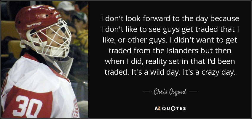 I don't look forward to the day because I don't like to see guys get traded that I like, or other guys. I didn't want to get traded from the Islanders but then when I did, reality set in that I'd been traded. It's a wild day. It's a crazy day. - Chris Osgood