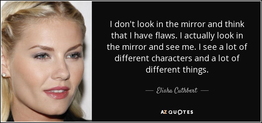I don't look in the mirror and think that I have flaws. I actually look in the mirror and see me. I see a lot of different characters and a lot of different things. - Elisha Cuthbert
