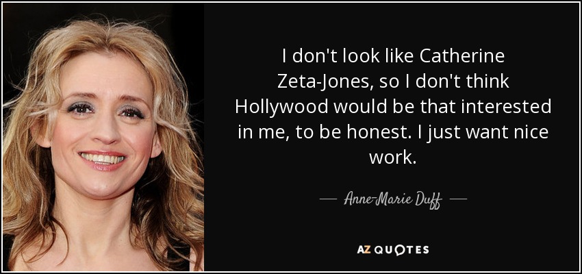 I don't look like Catherine Zeta-Jones, so I don't think Hollywood would be that interested in me, to be honest. I just want nice work. - Anne-Marie Duff