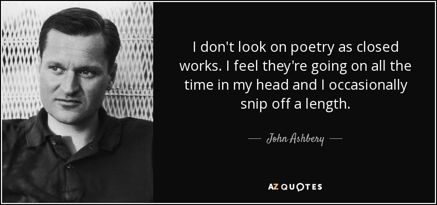 I don't look on poetry as closed works. I feel they're going on all the time in my head and I occasionally snip off a length. - John Ashbery