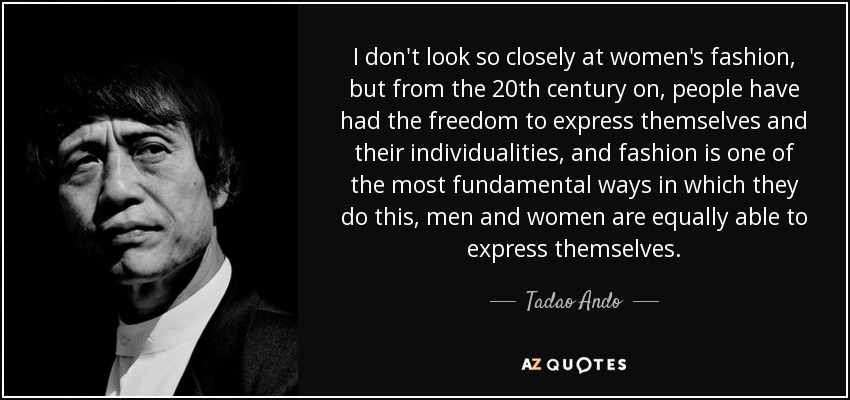 I don't look so closely at women's fashion, but from the 20th century on, people have had the freedom to express themselves and their individualities, and fashion is one of the most fundamental ways in which they do this, men and women are equally able to express themselves. - Tadao Ando