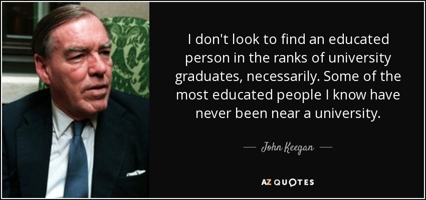 I don't look to find an educated person in the ranks of university graduates, necessarily. Some of the most educated people I know have never been near a university. - John Keegan