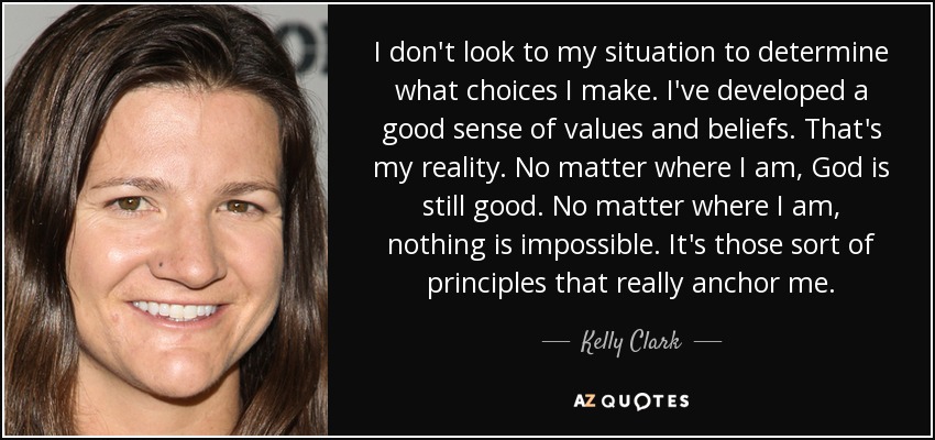 I don't look to my situation to determine what choices I make. I've developed a good sense of values and beliefs. That's my reality. No matter where I am, God is still good. No matter where I am, nothing is impossible. It's those sort of principles that really anchor me. - Kelly Clark