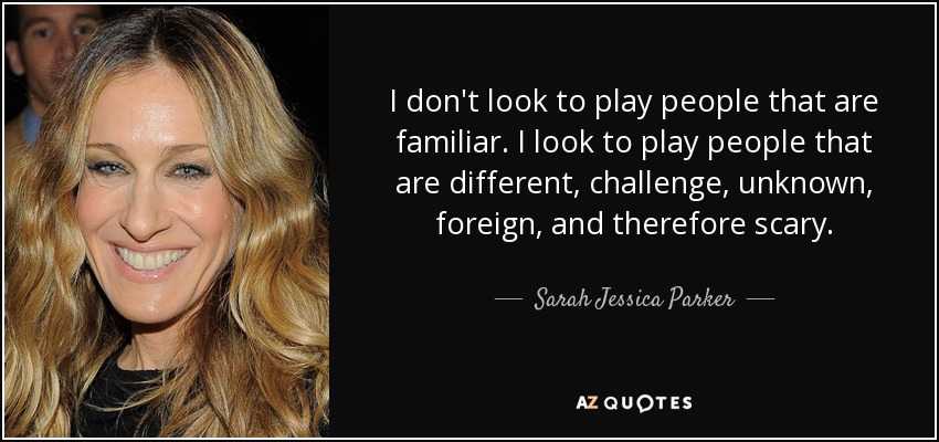 I don't look to play people that are familiar. I look to play people that are different, challenge, unknown, foreign, and therefore scary. - Sarah Jessica Parker