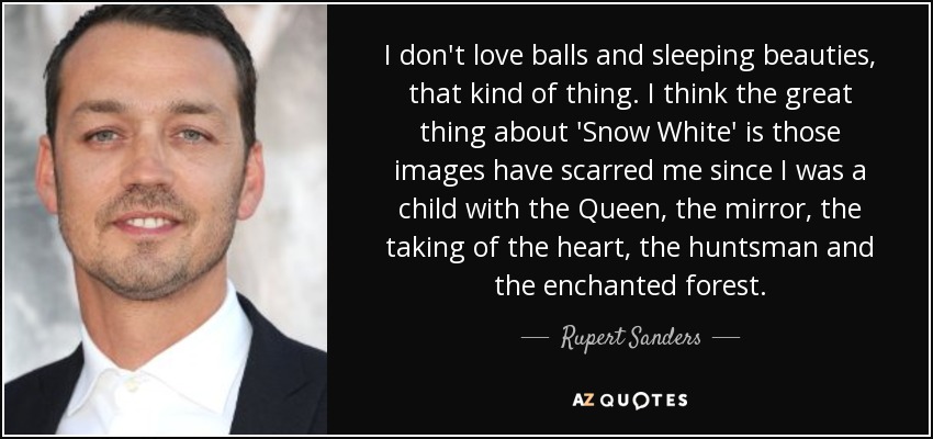I don't love balls and sleeping beauties, that kind of thing. I think the great thing about 'Snow White' is those images have scarred me since I was a child with the Queen, the mirror, the taking of the heart, the huntsman and the enchanted forest. - Rupert Sanders