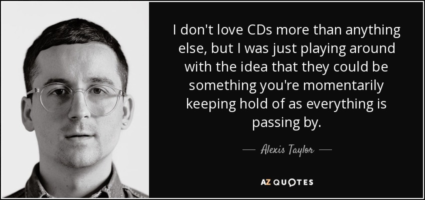 I don't love CDs more than anything else, but I was just playing around with the idea that they could be something you're momentarily keeping hold of as everything is passing by. - Alexis Taylor