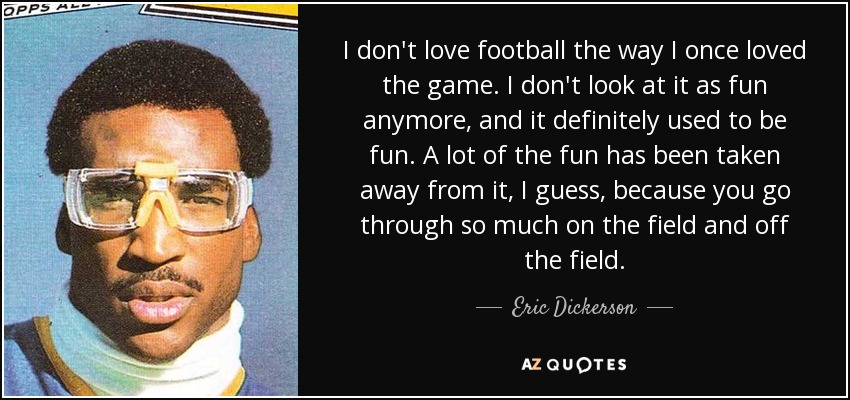 I don't love football the way I once loved the game. I don't look at it as fun anymore, and it definitely used to be fun. A lot of the fun has been taken away from it, I guess, because you go through so much on the field and off the field. - Eric Dickerson