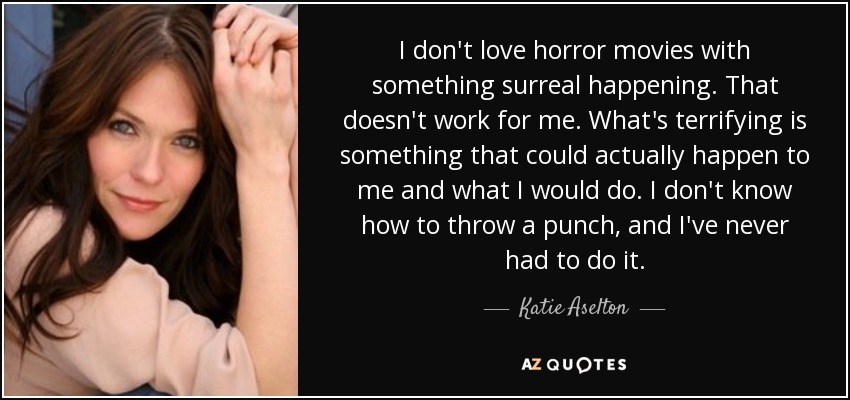 I don't love horror movies with something surreal happening. That doesn't work for me. What's terrifying is something that could actually happen to me and what I would do. I don't know how to throw a punch, and I've never had to do it. - Katie Aselton