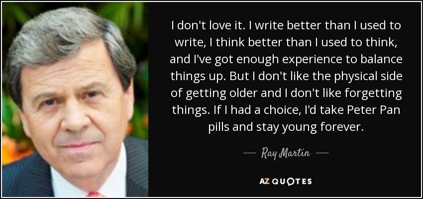 I don't love it. I write better than I used to write, I think better than I used to think, and I've got enough experience to balance things up. But I don't like the physical side of getting older and I don't like forgetting things. If I had a choice, I'd take Peter Pan pills and stay young forever. - Ray Martin