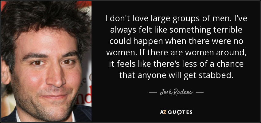I don't love large groups of men. I've always felt like something terrible could happen when there were no women. If there are women around, it feels like there's less of a chance that anyone will get stabbed. - Josh Radnor