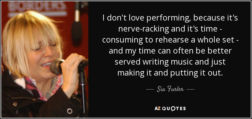 I don't love performing, because it's nerve-racking and it's time - consuming to rehearse a whole set - and my time can often be better served writing music and just making it and putting it out. - Sia Furler