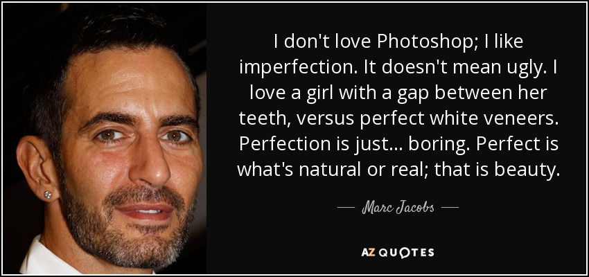 I don't love Photoshop; I like imperfection. It doesn't mean ugly. I love a girl with a gap between her teeth, versus perfect white veneers. Perfection is just... boring. Perfect is what's natural or real; that is beauty. - Marc Jacobs