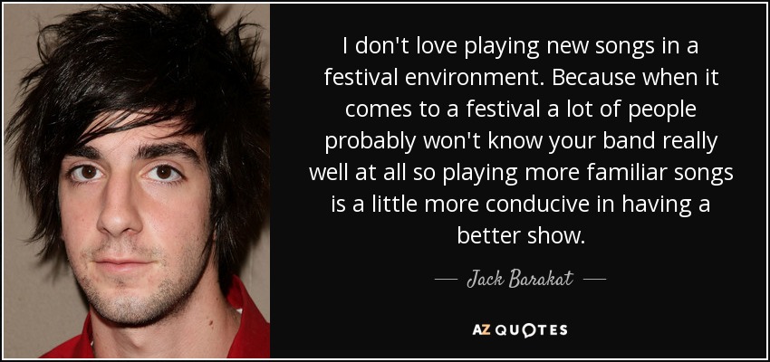 I don't love playing new songs in a festival environment. Because when it comes to a festival a lot of people probably won't know your band really well at all so playing more familiar songs is a little more conducive in having a better show. - Jack Barakat