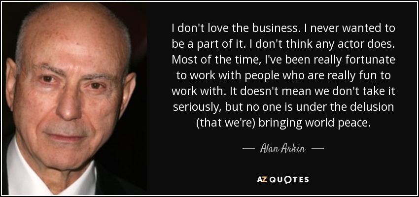 I don't love the business. I never wanted to be a part of it. I don't think any actor does. Most of the time, I've been really fortunate to work with people who are really fun to work with. It doesn't mean we don't take it seriously, but no one is under the delusion (that we're) bringing world peace. - Alan Arkin