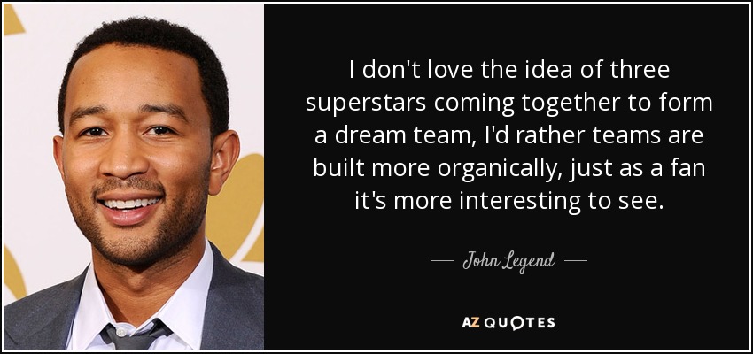 I don't love the idea of three superstars coming together to form a dream team, I'd rather teams are built more organically, just as a fan it's more interesting to see. - John Legend