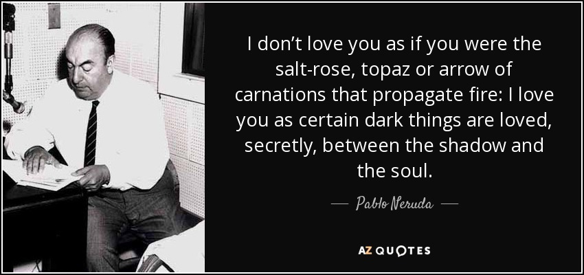 I don’t love you as if you were the salt-rose, topaz or arrow of carnations that propagate fire: I love you as certain dark things are loved, secretly, between the shadow and the soul. - Pablo Neruda