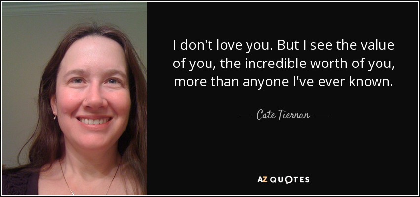 I don't love you. But I see the value of you, the incredible worth of you, more than anyone I've ever known. - Cate Tiernan