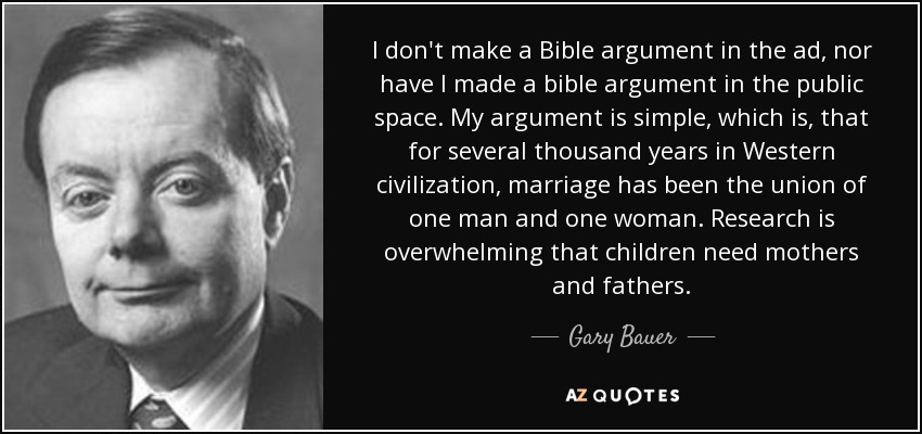 I don't make a Bible argument in the ad, nor have I made a bible argument in the public space. My argument is simple, which is, that for several thousand years in Western civilization, marriage has been the union of one man and one woman. Research is overwhelming that children need mothers and fathers. - Gary Bauer