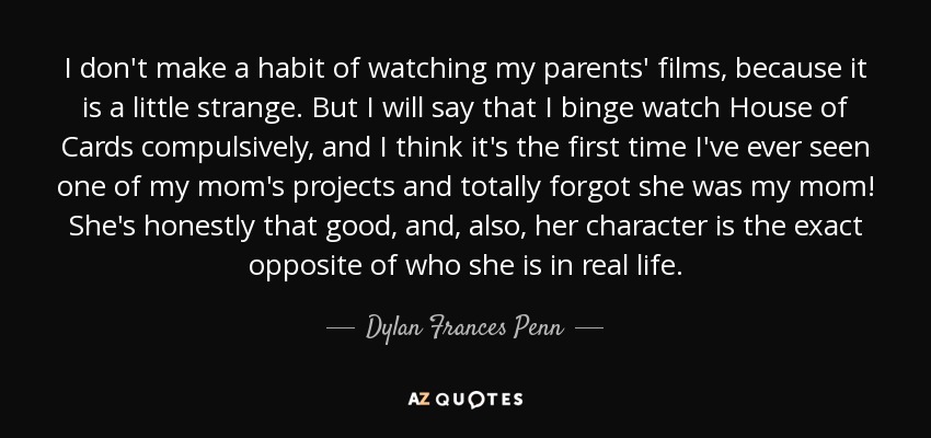 I don't make a habit of watching my parents' films, because it is a little strange. But I will say that I binge watch House of Cards compulsively, and I think it's the first time I've ever seen one of my mom's projects and totally forgot she was my mom! She's honestly that good, and, also, her character is the exact opposite of who she is in real life. - Dylan Frances Penn