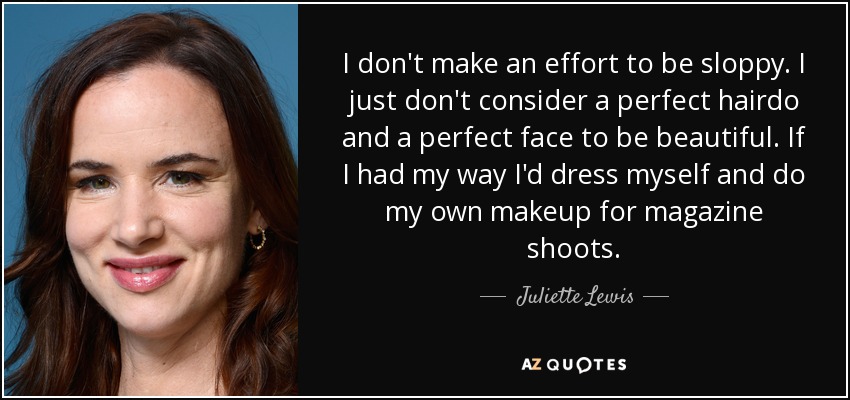 I don't make an effort to be sloppy. I just don't consider a perfect hairdo and a perfect face to be beautiful. If I had my way I'd dress myself and do my own makeup for magazine shoots. - Juliette Lewis