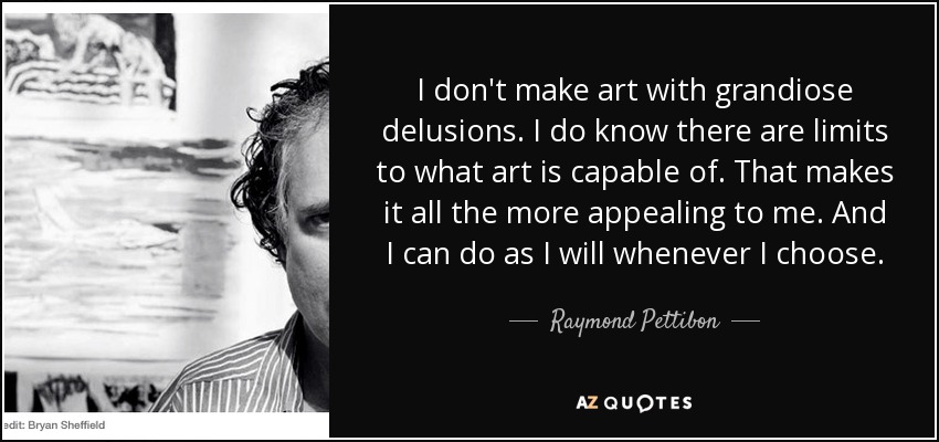 I don't make art with grandiose delusions. I do know there are limits to what art is capable of. That makes it all the more appealing to me. And I can do as I will whenever I choose. - Raymond Pettibon