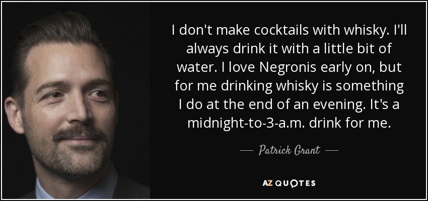 I don't make cocktails with whisky. I'll always drink it with a little bit of water. I love Negronis early on, but for me drinking whisky is something I do at the end of an evening. It's a midnight-to-3-a.m. drink for me. - Patrick Grant