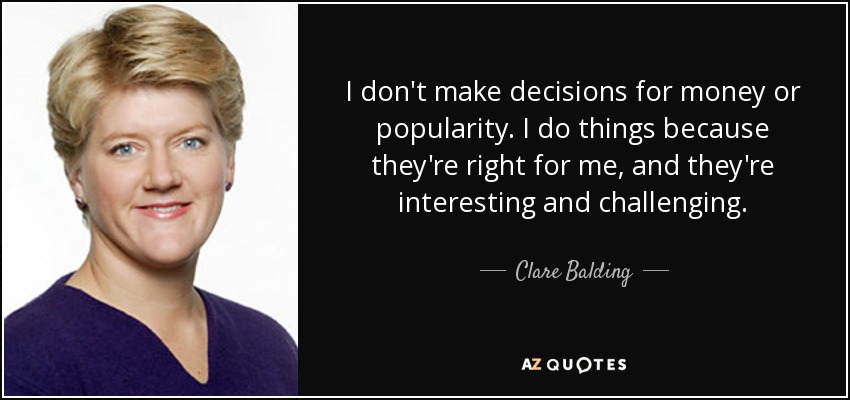 I don't make decisions for money or popularity. I do things because they're right for me, and they're interesting and challenging. - Clare Balding