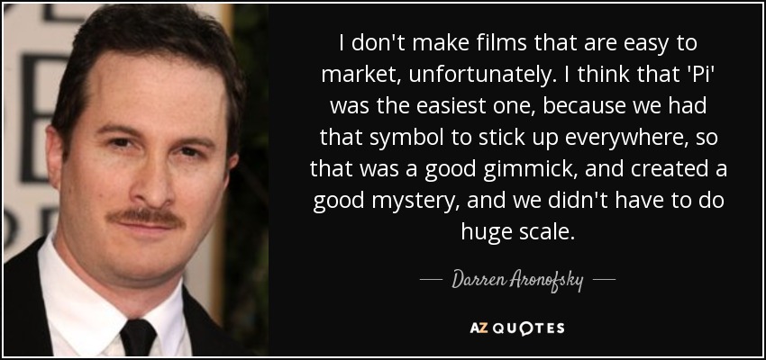 I don't make films that are easy to market, unfortunately. I think that 'Pi' was the easiest one, because we had that symbol to stick up everywhere, so that was a good gimmick, and created a good mystery, and we didn't have to do huge scale. - Darren Aronofsky
