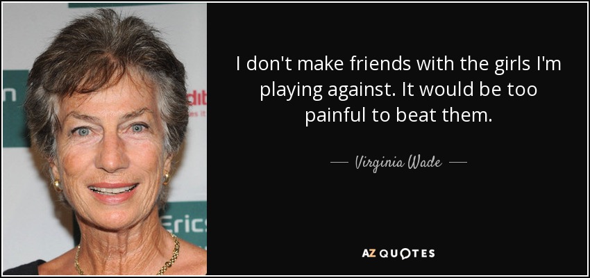 I don't make friends with the girls I'm playing against. It would be too painful to beat them. - Virginia Wade
