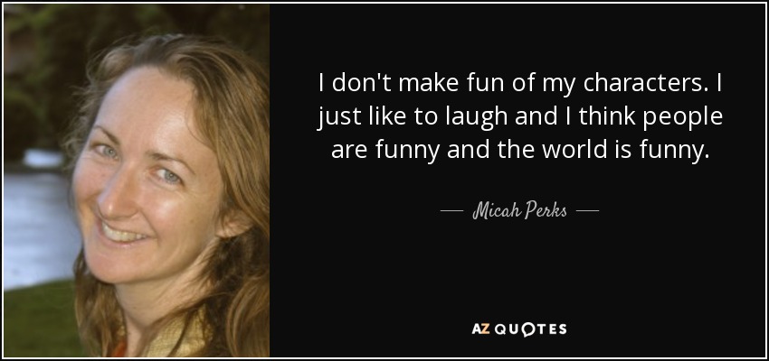 I don't make fun of my characters. I just like to laugh and I think people are funny and the world is funny. - Micah Perks