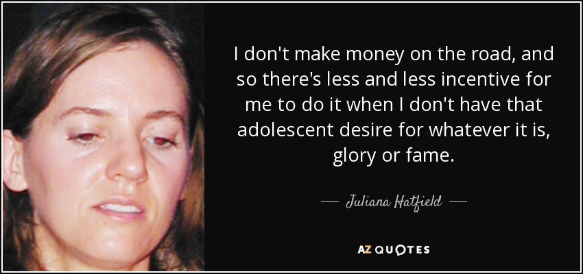 I don't make money on the road, and so there's less and less incentive for me to do it when I don't have that adolescent desire for whatever it is, glory or fame. - Juliana Hatfield