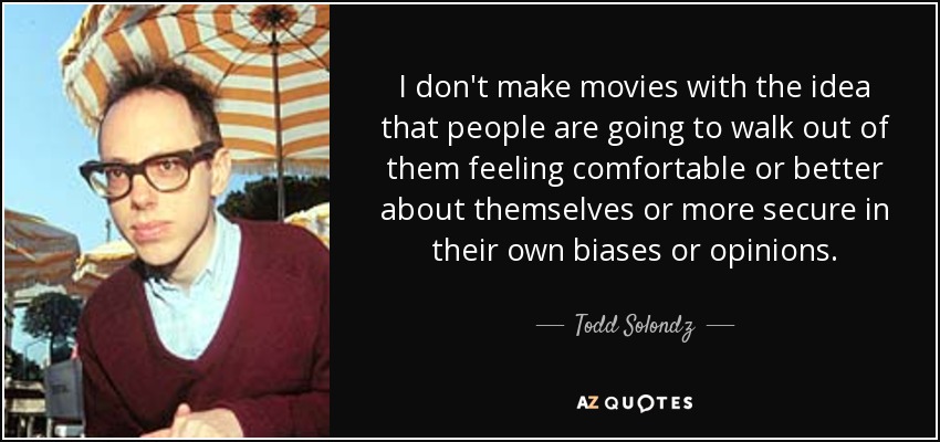 I don't make movies with the idea that people are going to walk out of them feeling comfortable or better about themselves or more secure in their own biases or opinions. - Todd Solondz