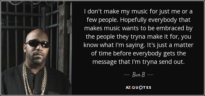I don't make my music for just me or a few people. Hopefully everybody that makes music wants to be embraced by the people they tryna make it for, you know what I'm saying. It's just a matter of time before everybody gets the message that I'm tryna send out. - Bun B