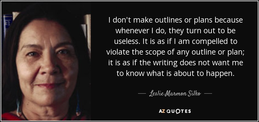 I don't make outlines or plans because whenever I do, they turn out to be useless. It is as if I am compelled to violate the scope of any outline or plan; it is as if the writing does not want me to know what is about to happen. - Leslie Marmon Silko