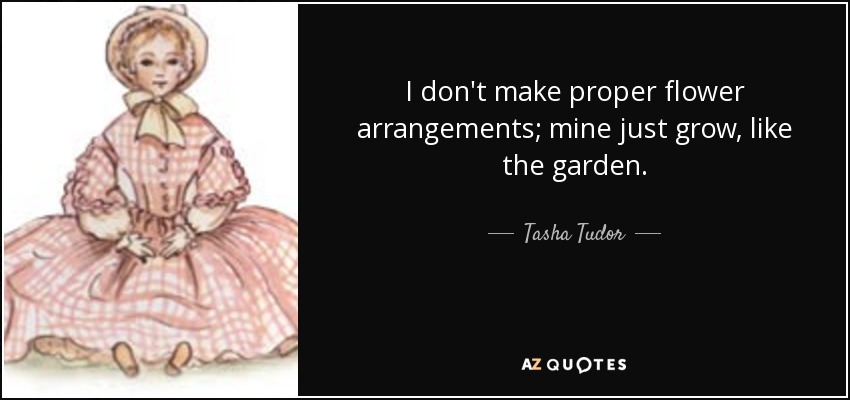 I don't make proper flower arrangements; mine just grow, like the garden. - Tasha Tudor