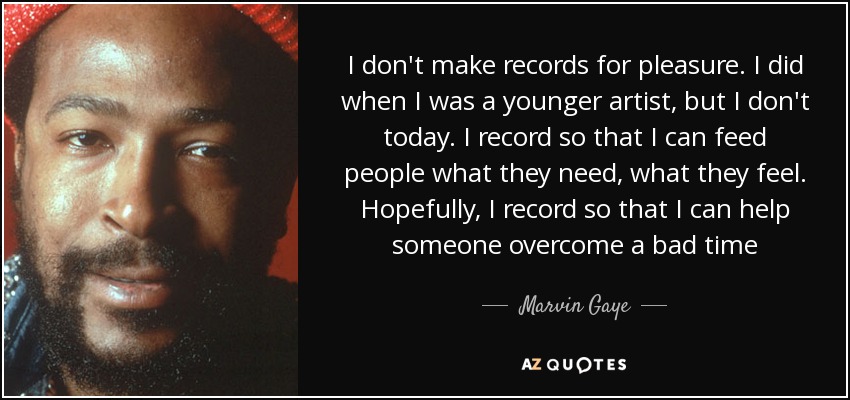 I don't make records for pleasure. I did when I was a younger artist, but I don't today. I record so that I can feed people what they need, what they feel. Hopefully, I record so that I can help someone overcome a bad time - Marvin Gaye