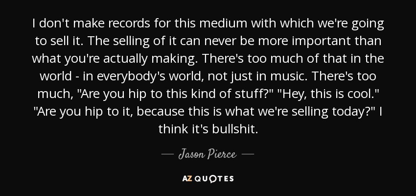 I don't make records for this medium with which we're going to sell it. The selling of it can never be more important than what you're actually making. There's too much of that in the world - in everybody's world, not just in music. There's too much, 