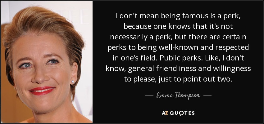 I don't mean being famous is a perk, because one knows that it's not necessarily a perk, but there are certain perks to being well-known and respected in one's field. Public perks. Like, I don't know, general friendliness and willingness to please, just to point out two. - Emma Thompson