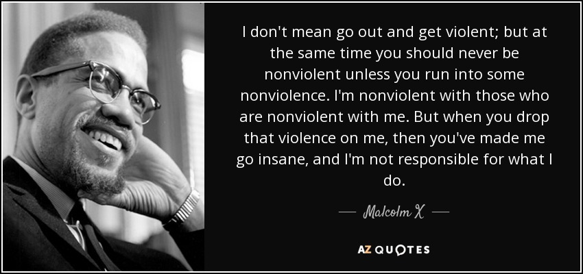 I don't mean go out and get violent; but at the same time you should never be nonviolent unless you run into some nonviolence. I'm nonviolent with those who are nonviolent with me. But when you drop that violence on me, then you've made me go insane, and I'm not responsible for what I do. - Malcolm X