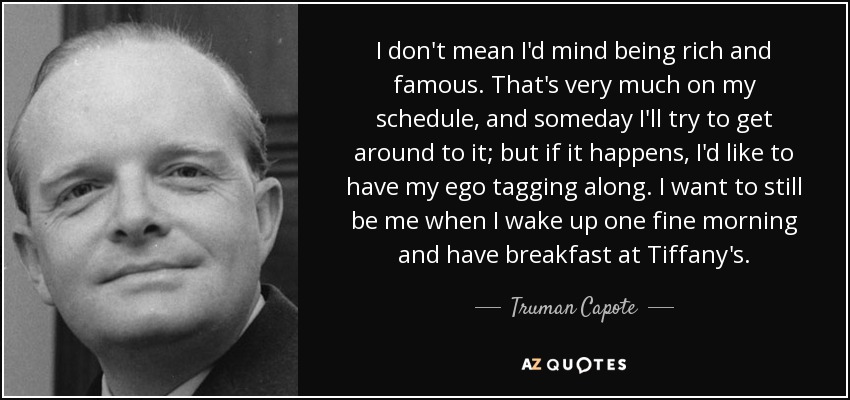 I don't mean I'd mind being rich and famous. That's very much on my schedule, and someday I'll try to get around to it; but if it happens, I'd like to have my ego tagging along. I want to still be me when I wake up one fine morning and have breakfast at Tiffany's. - Truman Capote