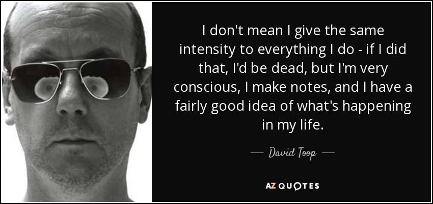 I don't mean I give the same intensity to everything I do - if I did that, I'd be dead, but I'm very conscious, I make notes, and I have a fairly good idea of what's happening in my life. - David Toop