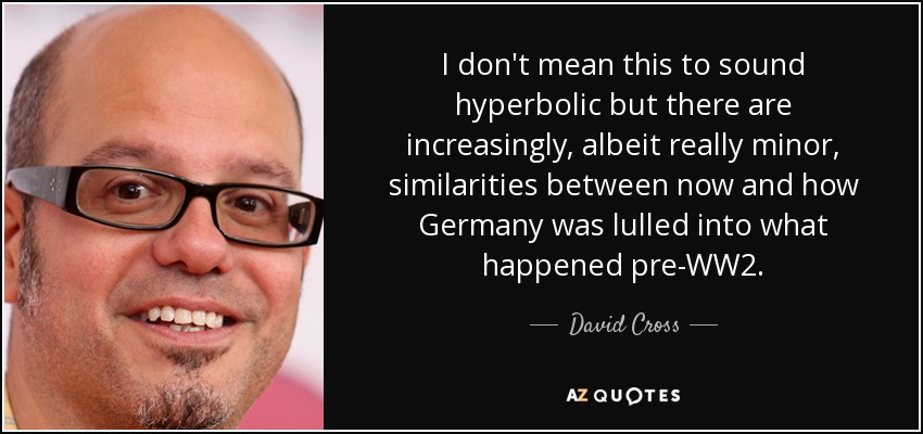 I don't mean this to sound hyperbolic but there are increasingly, albeit really minor, similarities between now and how Germany was lulled into what happened pre-WW2. - David Cross