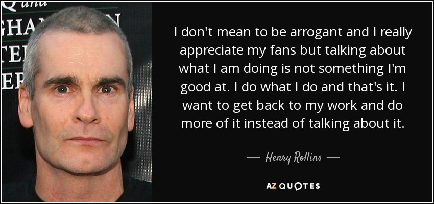 I don't mean to be arrogant and I really appreciate my fans but talking about what I am doing is not something I'm good at. I do what I do and that's it. I want to get back to my work and do more of it instead of talking about it. - Henry Rollins